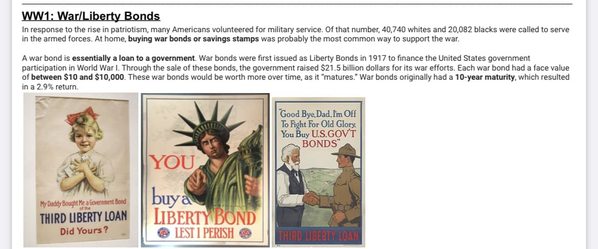 WW1: War/Liberty Bonds
In response to the rise in patriotism, many Americans volunteered for military service. Of that number, 40,740 whites and 20,082 blacks were called to serve
in the armed forces. At home, buying war bonds or savings stamps was probably the most common way to support the war.
A war bond is essentially a loan to a government. War bonds were first issued as Liberty Bonds in 1917 to finance the United States government
participation in World War I. Through the sale of these bonds, the government raised $21.5 billion dollars for its war efforts. Each war bond had a face value
of between $10 and $10,000. These war bonds would be worth more over time, as it "matures." War bonds originally had a 10-year maturity, which resulted
in a 2.9% return.
My Daddy Bought Me a Government Bond
of the
THIRD LIBERTY LOAN
Did Yours?
YOU
buy a
LIBERTY BOND
LEST I PERISH
Good Bye, Dad, I'm Off
To Fight For Old Glory.
You Buy U.S.GOV'T
BONDS"
THIRD LIBERTY LOAN