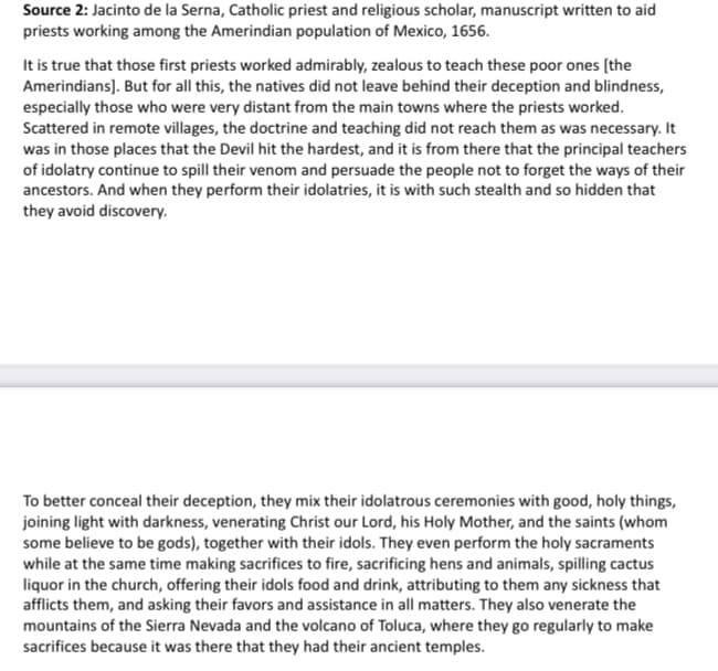 Source 2: Jacinto de la Serna, Catholic priest and religious scholar, manuscript written to aid
priests working among the Amerindian population of Mexico, 1656.
It is true that those first priests worked admirably, zealous to teach these poor ones [the
Amerindians). But for all this, the natives did not leave behind their deception and blindness,
especially those who were very distant from the main towns where the priests worked.
Scattered in remote villages, the doctrine and teaching did not reach them as was necessary. It
was in those places that the Devil hit the hardest, and it is from there that the principal teachers
of idolatry continue to spill their venom and persuade the people not to forget the ways of their
ancestors. And when they perform their idolatries, it is with such stealth and so hidden that
they avoid discovery.
To better conceal their deception, they mix their idolatrous ceremonies with good, holy things,
joining light with darkness, venerating Christ our Lord, his Holy Mother, and the saints (whom
some believe to be gods), together with their idols. They even perform the holy sacraments
while at the same time making sacrifices to fire, sacrificing hens and animals, spilling cactus
liquor in the church, offering their idols food and drink, attributing to them any sickness that
afflicts them, and asking their favors and assistance in all matters. They also venerate the
mountains of the Sierra Nevada and the volcano of Toluca, where they go regularly to make
sacrifices because it was there that they had their ancient temples.
