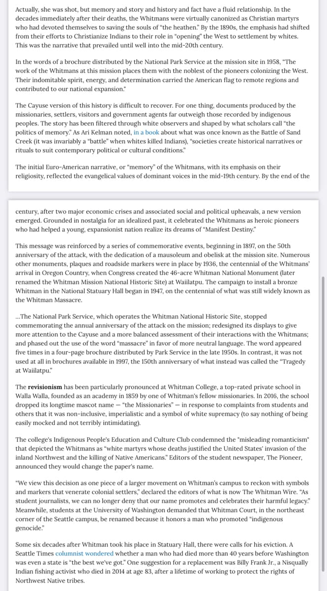 Actually, she was shot, but memory and story and history and fact have a fluid relationship. In the
decades immediately after their deaths, the Whitmans were virtually canonized as Christian martyrs
who had devoted themselves to saving the souls of "the heathen." By the 1890s, the emphasis had shifted
from their efforts to Christianize Indians to their role in "opening" the West to settlement by whites.
This was the narrative that prevailed until well into the mid-20th century.
In the words of a brochure distributed by the National Park Service at the mission site in 1958, "The
work of the Whitmans at this mission places them with the noblest of the pioneers colonizing the West.
Their indomitable spirit, energy, and determination carried the American flag to remote regions and
contributed to our national expansion."
The Cayuse version of this history is difficult to recover. For one thing, documents produced by the
missionaries, settlers, visitors and government agents far outweigh those recorded by indigenous
peoples. The story has been filtered through white observers and shaped by what scholars call "the
politics of memory." As Ari Kelman noted, in a book about what was once known as the Battle of Sand
Creek (it was invariably a "battle" when whites killed Indians), "societies create historical narratives or
rituals to suit contemporary political or cultural conditions."
The initial Euro-American narrative, or "memory" of the Whitmans, with its emphasis on their
religiosity, reflected the evangelical values of dominant voices in the mid-19th century. By the end of the
century, after two major economic crises and associated social and political upheavals, a new version
emerged. Grounded in nostalgia for an idealized past, it celebrated the Whitmans as heroic pioneers
who had helped a young, expansionist nation realize its dreams of "Manifest Destiny."
This message was reinforced by a series of commemorative events, beginning in 1897, on the 50th
anniversary of the attack, with the dedication of a mausoleum and obelisk at the mission site. Numerous
other monuments, plaques and roadside markers were in place by 1936, the centennial of the Whitmans'
arrival in Oregon Country, when Congress created the 46-acre Whitman National Monument (later
renamed the Whitman Mission National Historic Site) at Waiilatpu. The campaign to install a bronze
Whitman in the National Statuary Hall began in 1947, on the centennial of what was still widely known as
the Whitman Massacre.
...The National Park Service, which operates the Whitman National Historic Site, stopped
commemorating the annual anniversary of the attack on the mission; redesigned its displays to give
more attention to the Cayuse and a more balanced assessment of their interactions with the Whitmans;
and phased out the use of the word "massacre" in favor of more neutral language. The word appeared
five times in a four-page brochure distributed by Park Service in the late 1950s. In contrast, it was not
used at all in brochures available in 1997, the 150th anniversary of what instead was called the "Tragedy
at Waiilatpu."
The revisionism has been particularly pronounced at Whitman College, a top-rated private school in
Walla Walla, founded as an academy in 1859 by one of Whitman's fellow missionaries. In 2016, the school
dropped its longtime mascot name - "the Missionaries" - in response to complaints from students and
others that it was non-inclusive, imperialistic and a symbol of white supremacy (to say nothing of being
easily mocked and not terribly intimidating).
The college's Indigenous People's Education and Culture Club condemned the "misleading romanticism"
that depicted the Whitmans as "white martyrs whose deaths justified the United States' invasion of the
inland Northwest and the killing of Native Americans." Editors of the student newspaper, The Pioneer,
announced they would change the paper's name.
"We view this decision as one piece of a larger movement on Whitman's campus to reckon with symbols
and markers that venerate colonial settlers," declared the editors of what is now The Whitman Wire. "As
student journalists, we can no longer deny that our name promotes and celebrates their harmful legacy."
Meanwhile, students at the University of Washington demanded that Whitman Court, in the northeast
corner of the Seattle campus, be renamed because it honors a man who promoted "indigenous
genocide."
Some six decades after Whitman took his place in Statuary Hall, there were calls for his eviction. A
Seattle Times columnist wondered whether a man who had died more than 40 years before Washington
was even a state is "the best we've got." One suggestion for a replacement was Billy Frank Jr., a Nisqually
Indian fishing activist who died in 2014 at age 83, after a lifetime of working to protect the rights of
Northwest Native tribes.