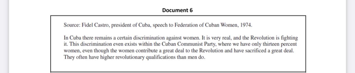 Document 6
Source: Fidel Castro, president of Cuba, speech to Federation of Cuban Women, 1974.
In Cuba there remains a certain discrimination against women. It is very real, and the Revolution is fighting
it. This discrimination even exists within the Cuban Communist Party, where we have only thirteen percent
women, even though the women contribute a great deal to the Revolution and have sacrificed a great deal.
They often have higher revolutionary qualifications than men do.
