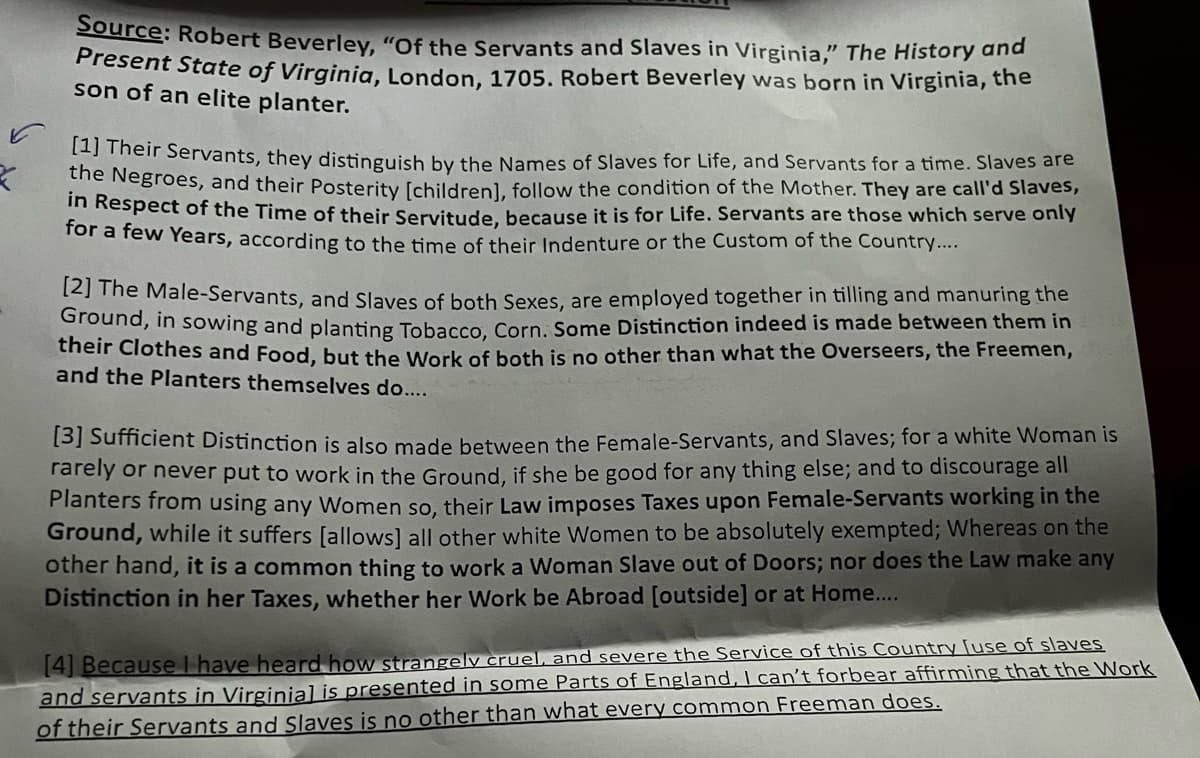 Source: Robert Beverley, "Of the Servants and Slaves in Virginia," The History and
Present State of Virginia, London, 1705. Robert Beverley was born in Virginia, the
son of an elite planter.
[1] Their Servants, they distinguish by the Names of Slaves for Life, and Servants for a time. Slaves are
the Negroes, and their Posterity [children], follow the condition of the Mother. They are call'd Slaves,
in Respect of the Time of their Servitude, because it is for Life. Servants are those which serve only
for a few years, according to the time of their Indenture or the Custom of the Country....
[2] The Male-Servants, and Slaves of both Sexes, are employed together in tilling and manuring the
Ground, in sowing and planting Tobacco, Corn. Some Distinction indeed is made between them in
their Clothes and Food, but the work of both is no other than what the Overseers, the Freemen,
and the Planters themselves do....
[3] Sufficient Distinction is also made between the Female-Servants, and Slaves; for a white Woman is
rarely or never put to work in the Ground, if she be good for any thing else; and to discourage all
Planters from using any Women so, their Law imposes Taxes upon Female-Servants working in the
Ground, while it suffers [allows] all other white Women to be absolutely exempted; Whereas on the
other hand, it is a common thing to work a Woman Slave out of Doors; nor does the Law make any
Distinction in her Taxes, whether her Work be Abroad [outside] or at Home....
[4] Because I have heard how strangely cruel, and severe the Service of this Country [use of slaves
and servants in Virginial is presented in some Parts of England, I can't forbear affirming that the Work
of their Servants and Slaves is no other than what every common Freeman does.