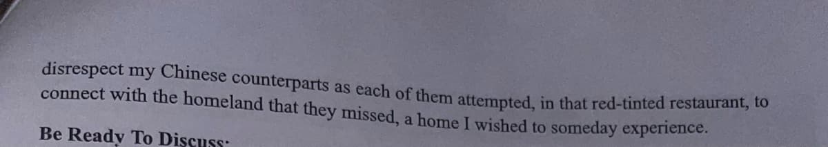 disrespect my Chinese counterparts as each of them attempted, in that red-tinted restaurant, to
connect with the homeland that they missed, a home I wished to someday experience.
Be Ready To Discuss