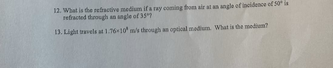 12. What is the refractive medium if a ray coming from air at an angle of incidence of 50° is
refracted through an angle of 35°?
13. Light travels at 1.76×108 m/s through an optical medium. What is the medium?