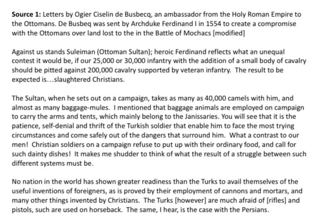 Source 1: Letters by Ogier Ciselin de Busbecą, an ambassador from the Holy Roman Empire to
the Ottomans. De Busbeq was sent by Archduke Ferdinand I in 1554 to create a compromise
with the Ottomans over land lost to the in the Battle of Mochacs [modified]
Against us stands Suleiman (Ottoman Sultan); heroic Ferdinand reflects what an unequal
contest it would be, if our 25,000 or 30,000 infantry with the addition of a small body of cavalry
should be pitted against 200,000 cavalry supported by veteran infantry. The result to be
expected is...slaughtered Christians.
The Sultan, when he sets out on a campaign, takes as many as 40,000 camels with him, and
almost as many baggage-mules. I mentioned that baggage animals are employed on campaign
to carry the arms and tents, which mainly belong to the Janissaries. You will see that it is the
patience, self-denial and thrift of the Turkish soldier that enable him to face the most trying
circumstances and come safely out of the dangers that surround him. What a contrast to our
men! Christian soldiers on a campaign refuse to put up with their ordinary food, and call for
such dainty dishes! It makes me shudder to think of what the result of a struggle between such
different systems must be.
No nation in the world has shown greater readiness than the Turks to avail themselves of the
useful inventions of foreigners, as is proved by their employment of cannons and mortars, and
many other things invented by Christians. The Turks (however] are much afraid of (rifles] and
pistols, such are used on horseback. The same, I hear, is the case with the Persians.
