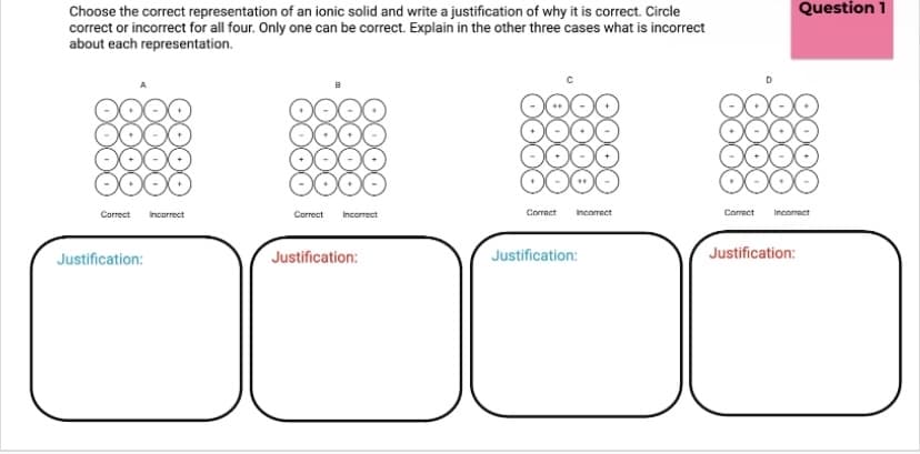 Question 1
Choose the correct representation of an ionic solid and write a justification of why it is correct. Circle
correct or incorrect for all four. Only one can be correct. Explain in the other three cases what is incorrect
about each representation.
Carrect
Incorrect
Correct
Incorrect
Correct
Incomect
Correct
Incorect
Justification:
Justification:
Justification:
Justification:
