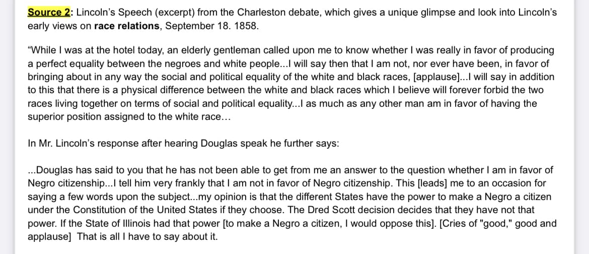 Source 2: Lincoln's Speech (excerpt) from the Charleston debate, which gives a unique glimpse and look into Lincoln's
early views on race relations, September 18. 1858.
"While I was at the hotel today, an elderly gentleman called upon me to know whether I was really in favor of producing
a perfect equality between the negroes and white people...I will say then that I am not, nor ever have been, in favor of
bringing about in any way the social and political equality of the white and black races, [applause]...I will say in addition
to this that there is a physical difference between the white and black races which I believe will forever forbid the two
races living together on terms of social and political equality...I as much as any other man am in favor of having the
superior position assigned to the white race...
In Mr. Lincoln's response after hearing Douglas speak he further says:
...Douglas has said to you that he has not been able to get from me an answer to the question whether I am in favor of
Negro citizenship...I tell him very frankly that I am not in favor of Negro citizenship. This [leads] me to an occasion for
saying a few words upon the subject...my opinion is that the different States have the power to make a Negro a citizen
under the Constitution of the United States if they choose. The Dred Scott decision decides that they have not that
power. If the State of Illinois had that power [to make a Negro a citizen, I would oppose this]. [Cries of "good," good and
applause] That is all I have to say about it.