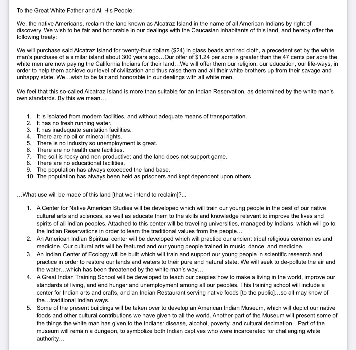 To the Great White Father and All His People:
We, the native Americans, reclaim the land known as Alcatraz Island in the name of all American Indians by right of
discovery. We wish to be fair and honorable in our dealings with the Caucasian inhabitants of this land, and hereby offer the
following treaty:
We will purchase said Alcatraz Island for twenty-four dollars ($24) in glass beads and red cloth, a precedent set by the white
man's purchase of a similar island about 300 years ago... Our offer of $1.24 per acre is greater than the 47 cents per acre the
white men are now paying the California Indians for their land... We will offer them our religion, our education, our life-ways, in
order to help them achieve our level of civilization and thus raise them and all their white brothers up from their savage and
unhappy state. We...wish to be fair and honorable in our dealings with all white men.
We feel that this so-called Alcatraz Island is more than suitable for an Indian Reservation, as determined by the white man's
own standards. By this we mean...
1. It is isolated from modern facilities, and without adequate means of transportation.
2. It has no fresh running water.
3.
It has inadequate sanitation facilities.
4. There are no oil or mineral rights.
5. There is no industry so unemployment is great.
6.
There are no health care facilities.
7. The soil is rocky and non-productive; and the land does not support game.
8. There are no educational facilities.
9. The population has always exceeded the land base.
10. The population has always been held as prisoners and kept dependent upon others.
...What use will be made of this land [that we intend to reclaim]?...
1. A Center for Native American Studies will be developed which will train our young people in the best of our native
cultural arts and sciences, as well as educate them to the skills and knowledge relevant to improve the lives and
spirits of all Indian peoples. Attached to this center will be traveling universities, managed by Indians, which will go to
the Indian Reservations in order to learn the traditional values from the people...
2.
An American Indian Spiritual center will be developed which will practice our ancient tribal religious ceremonies and
medicine. Our cultural arts will be featured and our young people trained in music, dance, and medicine.
3. An Indian Center of Ecology will be built which will train and support our young people in scientific research and
practice in order to restore our lands and waters to their pure and natural state. We will seek to de-pollute the air and
the water...which has been threatened by the white man's way...
4. A Great Indian Training School will be developed to teach our peoples how to make a living in the world, improve our
standards of living, and end hunger and unemployment among all our peoples. This training school will include a
center for Indian arts and crafts, and an Indian Restaurant serving native foods [to the public]...so all may know of
the...traditional Indian ways.
5. Some of the present buildings will be taken over to develop an American Indian Museum, which will depict our native
foods and other cultural contributions we have given to all the world. Another part of the Museum will present some of
the things the white man has given to the Indians: disease, alcohol, poverty, and cultural decimation... Part of the
museum will remain a dungeon, to symbolize both Indian captives who were incarcerated for challenging white
authority...