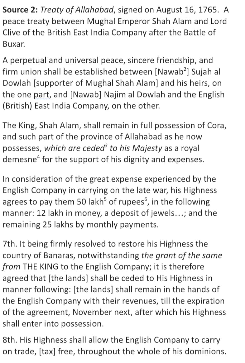 Source 2: Treaty of Allahabad, signed on August 16, 1765. A
peace treaty between Mughal Emperor Shah Alam and Lord
Clive of the British East India Company after the Battle of
Buxar.
A perpetual and universal peace, sincere friendship, and
firm union shall be established between [Nawab’] Sujah al
Dowlah [supporter of Mughal Shah Alam] and his heirs, on
the one part, and [Nawab] Najim al Dowlah and the English
(British) East India Company, on the other.
The King, Shah Alam, shall remain in full possession of Cora,
and such part of the province of Allahabad as he now
possesses, which are ceded to his Majesty as a royal
demesne“ for the support of his dignity and expenses.
In consideration of the great expense experienced by the
English Company in carrying on the late war, his Highness
agrees to pay them 50 lakh of rupees°, in the following
manner: 12 lakh in money, a deposit of jewels...; and the
remaining 25 lakhs by monthly payments.
7th. It being firmly resolved to restore his Highness the
country of Banaras, notwithstanding the grant of the same
from THE KING to the English Company; it is therefore
agreed that [the lands] shall be ceded to His Highness in
manner following: [the lands] shall remain in the hands of
the English Company with their revenues, till the expiration
of the agreement, November next, after which his Highness
shall enter into possession.
8th. His Highness shall allow the English Company to carry
on trade, [tax] free, throughout the whole of his dominions.
