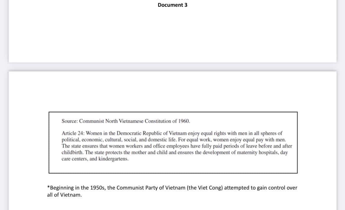 Document 3
Source: Communist North Vietnamese Constitution of 1960.
Article 24: Women in the Democratic Republic of Vietnam enjoy equal rights with men in all spheres of
political, economic, cultural, social, and domestic life. For equal work, women enjoy equal pay with men.
The state ensures that women workers and office employees have fully paid periods of leave before and after
childbirth. The state protects the mother and child and ensures the development of maternity hospitals, day
care centers, and kindergartens.
*Beginning in the 1950s, the Communist Party of Vietnam (the Viet Cong) attempted to gain control over
all of Vietnam.
