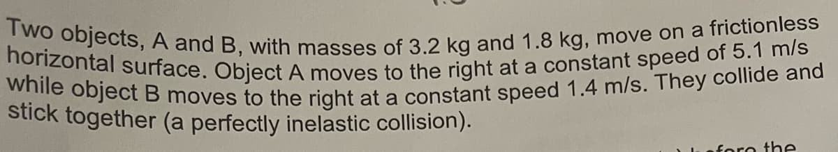 Two objects, A and B, with masses of 3.2 kg and 1.8 kg, move on a frictionless
horizontal surface. Object A moves to the right at a constant speed of 5.1 m/s
while object B moves to the right at a constant speed 1.4 m/s. They collide and
stick together (a perfectly inelastic collision).
fore the