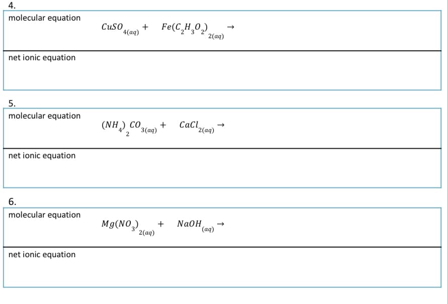 4.
molecular equation
Cuso
+ Fe(C,H,0,),
+
4(аq)
2(aq)
net ionic equation
5.
molecular equation
(NH) CO3(aq)
Cacl2(aq)
+
2
net ionic equation
6.
molecular equation
Mg(NO,)
+
2(aq)
NaOH
(аq)
net ionic equation
