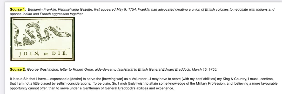 Source 1: Benjamin Franklin, Pennsylvania Gazette, first appeared May 9, 1754. Franklin had advocated creating a union of British colonies to negotiate with Indians and
oppose Indian and French aggression together.
Sta
JOIN, or DIE.
Source 2: George Washington, letter to Robert Orme, aide-de-camp [assistant] to British General Edward Braddock, March 15, 1755.
It is true Sir, that I have....expressed a [desire] to serve the [brewing war] as a Volunteer...I may have to serve (with my best abilities) my King & Country, I must...confess,
that I am not a little biased by selfish considerations. To be plain, Sir, I wish [truly] wish to attain some knowledge of the Military Profession: and, believing a more favourable
opportunity cannot offer, than to serve under a Gentleman of General Braddock's abilities and experience.