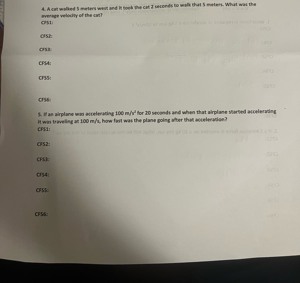4. A cat walked 5 meters west and it took the cat 2 seconds to walk that 5 meters. What was the
vibolav
JAG +V=V
m) nolt619/9308 (2)
average velocity of the cat?
CFS1:
CFS2:
CFS3:
CFS4:
CFS5:
CFS6:
CFS2:
CFS3:
CFS4:
CFS5:
$ $2\m01 01 xod 32 s 916199006 of berupt al 9310 1GHW I
5. If an airplane was accelerating 100 m/s² for 20 seconds and when that airplane started accelerating
it was traveling at 100 m/s, how fast was the plane going after that acceleration?
23240
CFS1:
CFS6:
$240
Trg:8270
0233
12230
Theo you arz to noitesel930s adit od lliw teriw o o x Is no behexs al sonoi notwen 261 S
1240
:52:40
0273
2270
13290