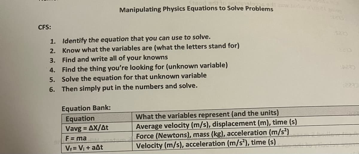 CFS:
1.
2.
3.
4.
5.
6.
Identify the equation that you can use to solve.
Know what the variables are (what the letters stand for)
Find and write all of your knowns
Find the thing you're looking for (unknown variable)
Solve the equation for that unknown variable
Then simply put in the numbers and solve.
Equation Bank:
Equation
Vavg=AX/At
F = ma
V₁= V₁ + a^t
18
glas adi zaw 36 22 aniog
2735
Manipulating Physics Equations to Solve Problems
What the variables represent (and the units)
Average velocity (m/s), displacement (m), time (s)
Force (Newtons), mass (kg), acceleration (m/s²)
Velocity (m/s), acceleration (m/s²), time (s)
2233