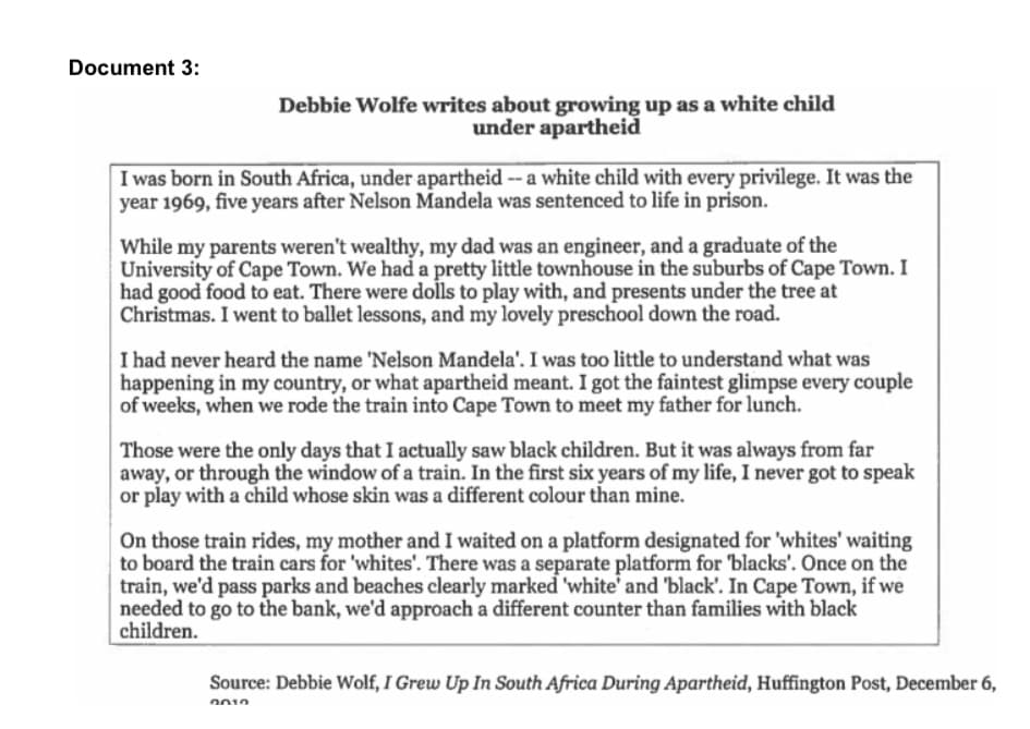 Document 3:
Debbie Wolfe writes about growing up as a white child
under apartheid
I was born in South Africa, under apartheid -- a white child with every privilege. It was the
year 1969, five years after Nelson Mandela was sentenced to life in prison.
While my parents weren't wealthy, my dad was an engineer, and a graduate of the
University of Cape Town. We had a pretty little townhouse in the suburbs of Cape Town. I
had good food to eat. There were dolls to play with, and presents under the tree at
Christmas. I went to ballet lessons, and my lovely preschool down the road.
I had never heard the name 'Nelson Mandela'. I was too little to understand what was
happening in my country, or what apartheid meant. I got the faintest glimpse every couple
of weeks, when we rode the train into Cape Town to meet my father for lunch.
Those were the only days that I actually saw black children. But it was always from far
away, or through the window of a train. In the first six years of my life, I never got to speak
or play with a child whose skin was a different colour than mine.
On those train rides, my mother and I waited on a platform designated for 'whites' waiting
to board the train cars for 'whites'. There was a separate platform for 'blacks'. Once on the
train, we'd pass parks and beaches clearly marked 'white' and 'black'. In Cape Town, if we
needed to go to the bank, we'd approach a different counter than families with black
children.
Source: Debbie Wolf, I Grew Up In South Africa During Apartheid, Huffington Post, December 6,
