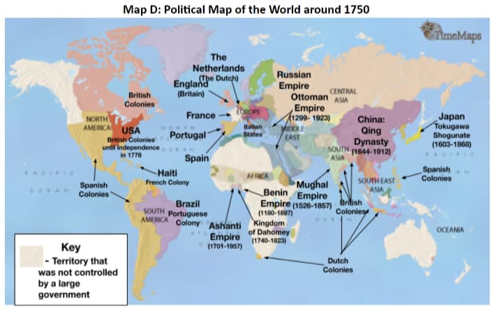 Map D: Political Map of the World around 1750
TimeMaps
The
Netherlands
Englande Dutch)
(Britain)
Russian
British
Colonies
Empire
CENTRAL
Ottoman ASIA
Empire
(1299- 1923)
France
NORTH
AMERICA USA
Japan
Tokugawa
Shogunate
(1603-1868)
China:
Italian
States
ODLE
EAST
Qing
Dynasty
(1644-1912)
Portugal
British Colonies
until Independence
in 1776
SOUTH
Spain
ACIFIO
ASIA
Spanish
Haiti
French Colony
PACIFIO
AN
AFRICA
Colonies
SOUTH EAST
Mughal
Spanish
Colonies
Benin Empire
ASIA
DCEAN
Brazil
SOUTH Portuguese
AMERICA
Empire (1526-1857)
(1180-1897)
British
Colonies
Colony Ashanti Kingdom
Empire
(1701-1967)
of Dahomey
(1740-1823)
OCEANIA
Key
- Territory that
was not controlled
Dutch
Colonies
by a large
government
