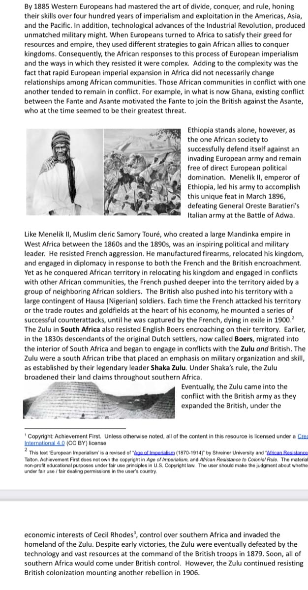 By 1885 Western Europeans had mastered the art of divide, conquer, and rule, honing
their skills over four hundred years of imperialism and exploitation in the Americas, Asia,
and the Pacific. In addition, technological advances of the Industrial Revolution, produced
unmatched military might. When Europeans turned to Africa to satisfy their greed for
resources and empire, they used different strategies to gain African allies to conquer
kingdoms. Consequently, the African responses to this process of European imperialism
and the ways in which they resisted it were complex. Adding to the complexity was the
fact that rapid European imperial expansion in Africa did not necessarily change
relationships among African communities. Those African communities in conflict with one
another tended to remain in conflict. For example, in what is now Ghana, existing conflict
between the Fante and Asante motivated the Fante to join the British against the Asante,
who at the time seemed to be their greatest threat.
Ethiopia stands alone, however, as
the one African society to
successfully defend itself against an
invading European army and remain
free of direct European political
domination. Menelik II, emperor of
Ethiopia, led his army to accomplish
this unique feat in March 1896,
defeating General Oreste Baratieri's
Italian army at the Battle of Adwa.
Like Menelik II, Muslim cleric Samory Touré, who created a large Mandinka empire in
West Africa between the 1860s and the 1890s, was an inspiring political and military
leader. He resisted French aggression. He manufactured firearms, relocated his kingdom,
and engaged in diplomacy in response to both the French and the British encroachment.
Yet as he conquered African territory in relocating his kingdom and engaged in conflicts
with other African communities, the French pushed deeper into the territory aided by a
group of neighboring African soldiers. The British also pushed into his territory with a
large contingent of Hausa (Nigerian) soldiers. Each time the French attacked his territory
or the trade routes and goldfields at the heart of his economy, he mounted a series of
successful counterattacks, until he was captured by the French, dying in exile in 1900.?
The Zulu in South Africa also resisted English Boers encroaching on their territory. Earlier,
in the 1830s descendants of the original Dutch settlers, now called Boers, migrated into
the interior of South Africa and began to engage in conflicts with the Zulu and British. The
Zulu were a south African tribe that placed an emphasis on military organization and skill,
as established by their legendary leader Shaka Zulu. Under Shaka's rule, the Zulu
broadened their land claims throughout southern Africa.
Eventually, the Zulu came into the
conflict with the British army as they
expanded the British, under the
Copyright: Achievement First. Unless otherwise noted, all of the content in this resource is licensed under a Crea
International 4.Q (CC BY) license
This text 'European Imperialism' is a revised of "Ag of Imperialism (1870-1914)" by Shreiner University and "African Resistance
Talton. Achievement First does not own the copyright in Age of Imperialism, and African Resistance to Colonial Rule. The material
non-profit educational purposes under fair use principles in U.S. Copyright law. The user should make the judgment about whethe
under fair use / fair dealing permissions in the user's country.
economic interests of Cecil Rhodes, control over southern Africa and invaded the
homeland of the Zulu. Despite early victories, the Zulu were eventually defeated by the
technology and vast resources at the command of the British troops in 1879. Soon, all of
southern Africa would come under British control. However, the Zulu continued resisting
British colonization mounting another rebellion in 1906.
