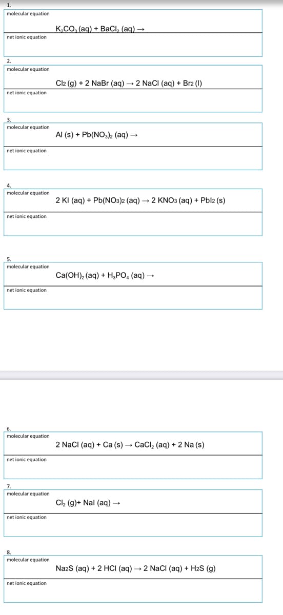 molecular equation
K,CO, (aq) + BaCl, (aq) →
net ionic equation
2.
molecular equation
Cl2 (g) + 2 NaBr (aq) – 2 Naci (aq) + Br2 (1)
net ionic equation
molecular equation
Al (s) + Pb(NO3)2 (aq) →
net ionic equation
molecular equation
2 KI (aq) + Pb(NO3)2 (aq) → 2 KNO3 (aq) + Pbl2 (s)
net ionic equation
molecular equation
Ca(OH), (aq) + H,PO, (aq) →
net ionic equation
molecular equation
2 NacI (aq) + Ca (s) → CaCl, (aq) + 2 Na (s)
net ionic equation
7.
molecular equation
Cl, (g)+ Nal (aq) →
net ionic equation
molecular equation
NazS (aq) + 2 HCI (aq) → 2 NaCI (aq) + H2S (g)
net ionic equation
