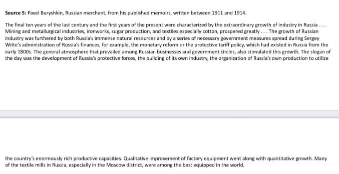 Source 5: Pavel Buryshkin, Russian merchant, from his published memoirs, written between 1911 and 1914.
The final ten years of the last century and the first years of the present were characterized by the extraordinary growth of industry in Russia...
Mining and metallurgical industries, ironworks, sugar production, and textiles especially cotton, prospered greatly... The growth of Russian
industry was furthered by both Russia's immense natural resources and by a series of necessary government measures spread during Sergey
Witte's administration of Russia's finances, for example, the monetary reform or the protective tariff policy, which had existed in Russia from the
early 1800s. The general atmosphere that prevailed among Russian businesses and government circles, also stimulated this growth. The slogan of
the day was the development of Russia's protective forces, the building of its own industry, the organization of Russia's own production to utilize
the country's enormously rich productive capacities. Qualitative improvement of factory equipment went along with quantitative growth. Many
of the textile mills in Russia, especially in the Moscow district, were among the best equipped in the world.
