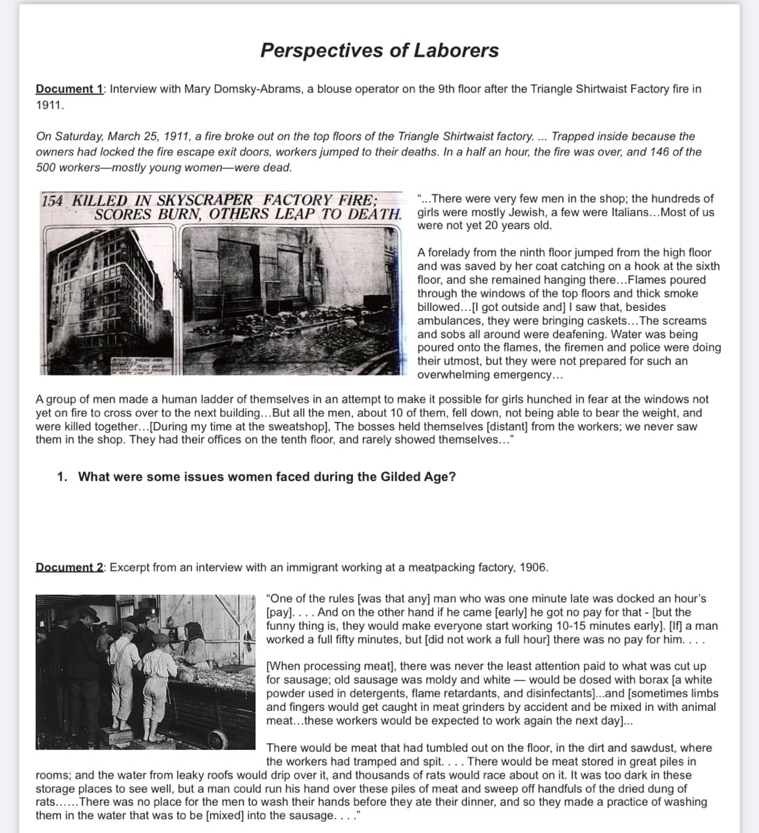 Perspectives of Laborers
Document 1: Interview with Mary Domsky-Abrams, a blouse operator on the 9th floor after the Triangle Shirtwaist Factory fire in
1911.
On Saturday, March 25, 1911, a fire broke out on the top floors of the Triangle Shirtwaist factory.... Trapped inside because the
owners had locked the fire escape exit doors, workers jumped to their deaths. In a half an hour, the fire was over, and 146 of the
500 workers-mostly young women were dead.
154 KILLED IN SKYSCRAPER FACTORY FIRE;
SCORES BURN, OTHERS LEAP TO DEATH.
"...There were very few men in the shop; the hundreds of
girls were mostly Jewish, a few were Italians... Most of us
were not yet 20 years old.
A forelady from the ninth floor jumped from the high floor
and was saved by her coat catching on a hook at the sixth
floor, and she remained hanging there...Flames poured
through the windows of the top floors and thick smoke
billowed...[I got outside and] I saw that, besides
ambulances, they were bringing caskets... The screams
and sobs all around were deafening. Water was being
poured onto the flames, the firemen and police were doing
their utmost, but they were not prepared for such an
overwhelming emergency...
A group of men made a human ladder of themselves in an attempt to make it possible for girls hunched in fear at the windows not
yet on fire to cross over to the next building... But all the men, about 10 of them, fell down, not being able to bear the weight, and
were killed together... [During my time at the sweatshop], The bosses held themselves [distant] from the workers; we never saw
them in the shop. They had their offices on the tenth floor, and rarely showed themselves..."
1. What were some issues women faced during the Gilded Age?
Document 2: Excerpt from an interview with an immigrant working at a meatpacking factory, 1906.
"One of the rules [was that any] man who was one minute late was docked an hour's
[pay].... And on the other hand if he came [early] he got no pay for that - [but the
funny thing is, they would make everyone start working 10-15 minutes early]. [lf] a man
worked a full fifty minutes, but [did not work a full hour] there was no pay for him....
[When processing meat], there was never the least attention paid to what was cut up
for sausage; old sausage was moldy and white would be dosed with borax [a white
powder used in detergents, flame retardants, and disinfectants]...and [sometimes limbs
and fingers would get caught in meat grinders by accident and be mixed in with animal
meat...these workers would be expected to work again the next day]...
There would be meat that had tumbled out on the floor, in the dirt and sawdust, where
the workers had tramped and spit. . . . There would be meat stored in great piles in
rooms; and the water from leaky roofs would drip over it, and thousands of rats would race about on it. It was too dark in these
storage places to see well, but a man could run his hand over these piles of meat and sweep off handfuls of the dried dung of
rats...... There was no place for the men to wash their hands before they ate their dinner, and so they made a practice of washing
them in the water that was to be [mixed] into the sausage. . . ."