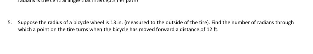 Taulans is the central angle that intercepts her pat
5. Suppose the radius of a bicycle wheel is 13 in. (measured to the outside of the tire). Find the number of radians through
which a point on the tire turns when the bicycle has moved forward a distance of 12 ft.