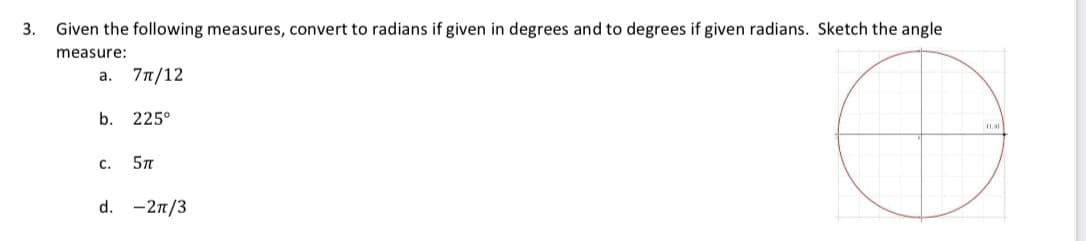 3.
Given the following measures, convert to radians if given in degrees and to degrees if given radians. Sketch the angle
measure:
a. 7π/12
b. 225°
C. 5T
d. -2π/3
C