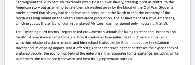 "Throughout the 20th century, textbooks often glossed over slavery, treating it not as central to the
American story but as an unfortunate blemish washed away by the blood of the Civil War. Students
rarely learned that slavery had for a time been prevalent in the North or that the economy of the
North was long reliant on the South's slave-labor production. The enslavement of Native Americans,
which predates the arrival of the first enslaved Africans, was mentioned only in passing, if at all.
The "Teaching Hard History" report called out American schools for failing to teach the "breadth and
depth" of how slavery came to be and how it continues to manifest itself in America. It issued a
withering rebuke of a dozen middle and high school textbooks for their inadequacy in explaining
slavery and its ongoing impact. And it offered guidance for teaching that addresses the experiences of
enslaved people, the economics behind the enterprise, the rationales for its existence, including white
supremacy, the resistance it spawned and how its legacy remains with us."
