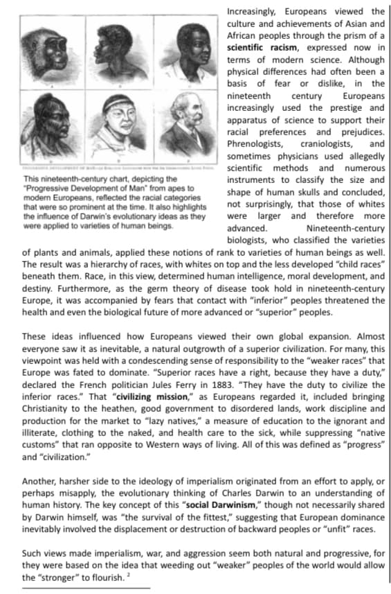 Increasingly, Europeans viewed the
culture and achievements of Asian and
African peoples through the prism of a
scientific racism, expressed now in
terms of modern science. Although
physical differences had often been a
basis of fear or dislike, in the
nineteenth
Europeans
century
increasingly used the prestige and
apparatus of science to support their
racial preferences and prejudices.
craniologists,
sometimes physicians used allegedly
Phrenologists,
and
scientific methods and numerous
This nineteenth-century chart, depicting the
"Progressive Development of Man" from apes to
modern Europeans, reflected the racial categories
that were so prominent at the time. It also highlights
the influence of Darwin's evolutionary ideas as they
were applied to varieties of human beings.
instruments to classify the size and
shape of human skulls and concluded,
not surprisingly, that those of whites
were larger and therefore more
Nineteenth-century
biologists, who classified the varieties
of plants and animals, applied these notions of rank to varieties of human beings as well.
The result was a hierarchy of races, with whites on top and the less developed "child races"
beneath them. Race, in this view, determined human intelligence, moral development, and
destiny. Furthermore, as the germ theory of disease took hold in nineteenth-century
Europe, it was accompanied by fears that contact with "inferior" peoples threatened the
advanced.
health and even the biological future of more advanced or "superior" peoples.
These ideas influenced how Europeans viewed their own global expansion. Almost
everyone saw it as inevitable, a natural outgrowth of a superior civilization. For many, this
viewpoint was held with a condescending sense of responsibility to the "weaker races" that
Europe was fated to dominate. "Superior races have a right, because they have a duty,"
declared the French politician Jules Ferry in 1883. "They have the duty to civilize the
inferior races." That "civilizing mission," as Europeans regarded it, included bringing
Christianity to the heathen, good government to disordered lands, work discipline and
production for the market to "lazy natives," a measure of education to the ignorant and
illiterate, clothing to the naked, and health care to the sick, while suppressing "native
customs" that ran opposite to Western ways of living. All of this was defined as “progress"|
and "civilization."
Another, harsher side to the ideology of imperialism originated from an effort to apply, or
perhaps misapply, the evolutionary thinking of Charles Darwin to an understanding of
human history. The key concept of this “social Darwinism," though not necessarily shared
by Darwin himself, was "the survival of the fittest," suggesting that European dominance
inevitably involved the displacement or destruction of backward peoples or "unfit" races.
Such views made imperialism, war, and aggression seem both natural and progressive, for
they were based on the idea that weeding out "weaker" peoples of the world would allow
the "stronger" to flourish. ?
