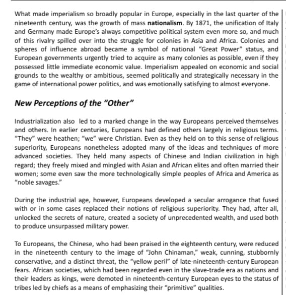 What made imperialism so broadly popular in Europe, especially in the last quarter of the
nineteenth century, was the growth of mass nationalism. By 1871, the unification of Italy
and Germany made Europe's always competitive political system even more so, and much
of this rivalry spilled over into the struggle for colonies in Asia and Africa. Colonies and
spheres of influence abroad became a symbol of national "Great Power" status, and
European governments urgently tried to acquire as many colonies as possible, even if they
possessed little immediate economic value. Imperialism appealed on economic and social
grounds to the wealthy or ambitious, seemed politically and strategically necessary in the
game of international power politics, and was emotionally satisfying to almost everyone.
New Perceptions of the "Other"
Industrialization also led to a marked change in the way Europeans perceived themselves
and others. In earlier centuries, Europeans had defined others largely in religious terms.
"They" were heathen; "we" were Christian. Even as they held on to this sense of religious
superiority, Europeans nonetheless adopted many of the ideas and techniques of more
advanced societies. They held many aspects of Chinese and Indian civilization in high
regard; they freely mixed and mingled with Asian and African elites and often married their
women; some even saw the more technologically simple peoples of Africa and America as
"noble savages."
During the industrial age, however, Europeans developed a secular arrogance that fused
with or in some cases replaced their notions of religious superiority. They had, after all,
unlocked the secrets of nature, created a society of unprecedented wealth, and used both
to produce unsurpassed military power.
To Europeans, the Chinese, who had been praised in the eighteenth century, were reduced
in the nineteenth century to the image of "John Chinaman," weak, cunning, stubbornly
conservative, and a distinct threat, the "yellow peril" of late-nineteenth-century European
fears. African societies, which had been regarded even in the slave-trade era as nations and
their leaders as kings, were demoted in nineteenth-century European eyes to the status of
tribes led by chiefs as a means of emphasizing their "primitive" qualities.
