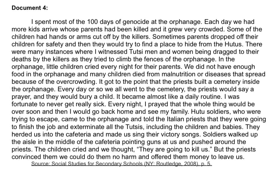 Document 4:
I spent most of the 100 days of genocide at the orphanage. Each day we had
more kids arrive whose parents had been killed and it grew very crowded. Some of the
children had hands or arms cut off by the killers. Sometimes parents dropped off their
children for safety and then they would try to find a place to hide from the Hutus. There
were many instances where I witnessed Tutsi men and women being dragged to their
deaths by the killers as they tried to climb the fences of the orphanage. In the
orphanage, little children cried every night for their parents. We did not have enough
food in the orphanage and many children died from malnutrition or diseases that spread
because of the overcrowding. It got to the point that the priests built a cemetery inside
the orphanage. Every day or so we all went to the cemetery, the priests would say a
prayer, and they would bury a child. It became almost like a daily routine. I was
fortunate to never get really sick. Every night, I prayed that the whole thing would be
over soon and then I would go back home and see my family. Hutu soldiers, who were
trying to escape, came to the orphanage and told the Italian priests that they were going
to finish the job and exterminate all the Tutsis, including the children and babies. They
herded us into the cafeteria and made us sing their victory songs. Soldiers walked up
the aisle in the middle of the cafeteria pointing guns at us and pushed around the
priests. The children cried and we thought, "They are going to kill us." But the priests
convinced them we could do them no harm and offered them money to leave us.
Source: Social Studies for Secondary Schools (NY: Routledge, 2008), p. 5.
