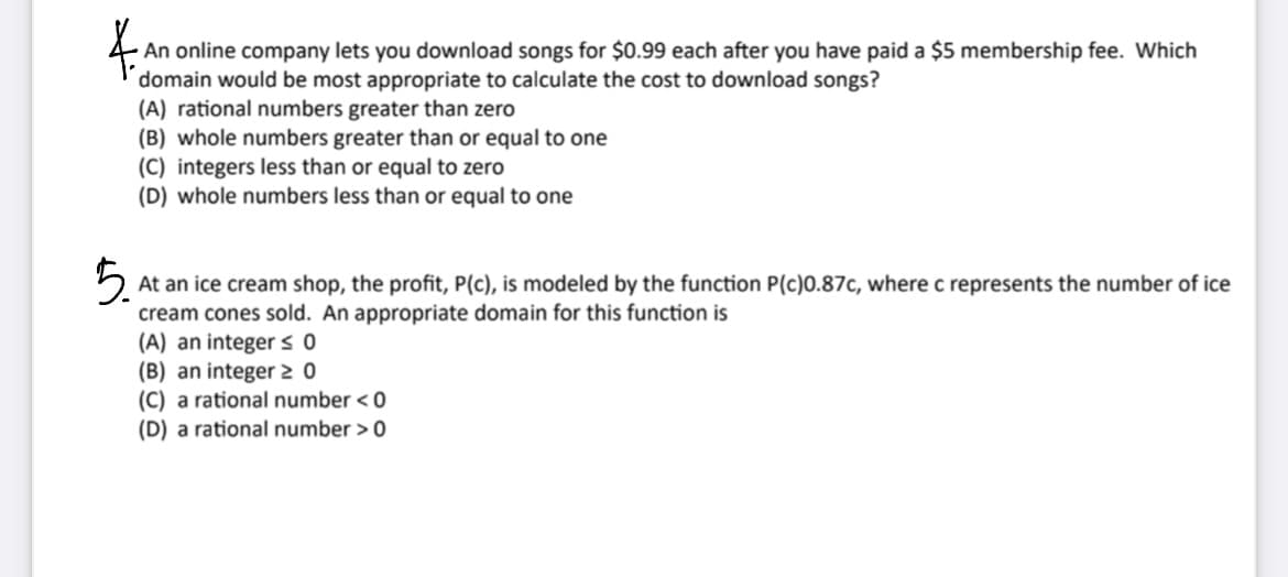 4.
An online company lets you download songs for $0.99 each after you have paid a $5 membership fee. Which
domain would be most appropriate to calculate the cost to download songs?
(A) rational numbers greater than zero
(B) whole numbers greater than or equal to one
(C) integers less than or equal to zero
(D) whole numbers less than or equal to one
5.
At an ice cream shop, the profit, P(c), is modeled by the function P(c)0.87c, where c represents the number of ice
cream cones sold. An appropriate domain for this function is
(A) an integer ≤ 0
(B) an integer 20
(C) a rational number <0
(D) a rational number > 0