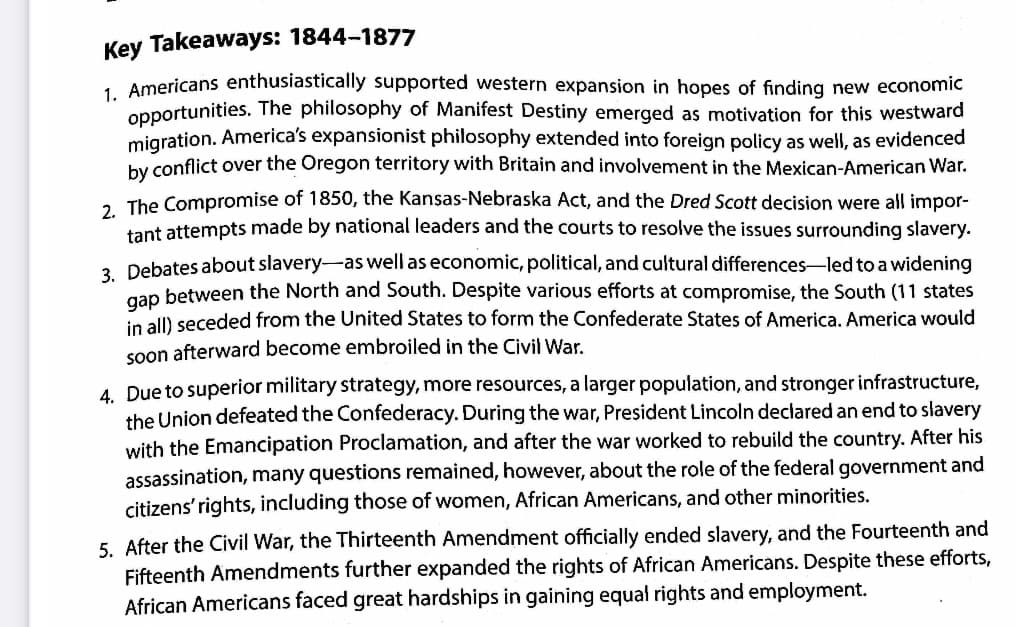 Key Takeaways: 1844-1877
1. Americans enthusiastically supported western expansion in hopes of finding new economic
opportunities. The philosophy of Manifest Destiny emerged as motivation for this westward
migration. America's expansionist philosophy extended into foreign policy as well, as evidenced
by conflict over the Oregon territory with Britain and involvement in the Mexican-American War.
2. The Compromise of 1850, the Kansas-Nebraska Act, and the Dred Scott decision were all impor-
tant attempts made by national leaders and the courts to resolve the issues surrounding slavery.
3. Debates about slavery as well as economic, political, and cultural differences led to a widening
gap between the North and South. Despite various efforts at compromise, the South (11 states
in all) seceded from the United States to form the Confederate States of America. America would
soon afterward become embroiled in the Civil War.
4. Due to superior military strategy, more resources, a larger population, and stronger infrastructure,
the Union defeated the Confederacy. During the war, President Lincoln declared an end to slavery
with the Emancipation Proclamation, and after the war worked to rebuild the country. After his
assassination, many questions remained, however, about the role of the federal government and
citizens' rights, including those of women, African Americans, and other minorities.
5. After the Civil War, the Thirteenth Amendment officially ended slavery, and the Fourteenth and
Fifteenth Amendments further expanded the rights of African Americans. Despite these efforts,
African Americans faced great hardships in gaining equal rights and employment.