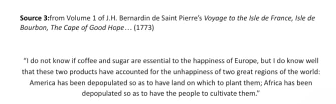 Source 3:from Volume 1 of J.H. Bernardin de Saint Pierre's Voyage to the Isle de France, Isle de
Bourbon, The Cape of Good Hope... (1773)
"I do not know if coffee and sugar are essential to the happiness of Europe, but I do know well
that these two products have accounted for the unhappiness of two great regions of the world:
America has been depopulated so as to have land on which to plant them; Africa has been
depopulated so as to have the people to cultivate them."
