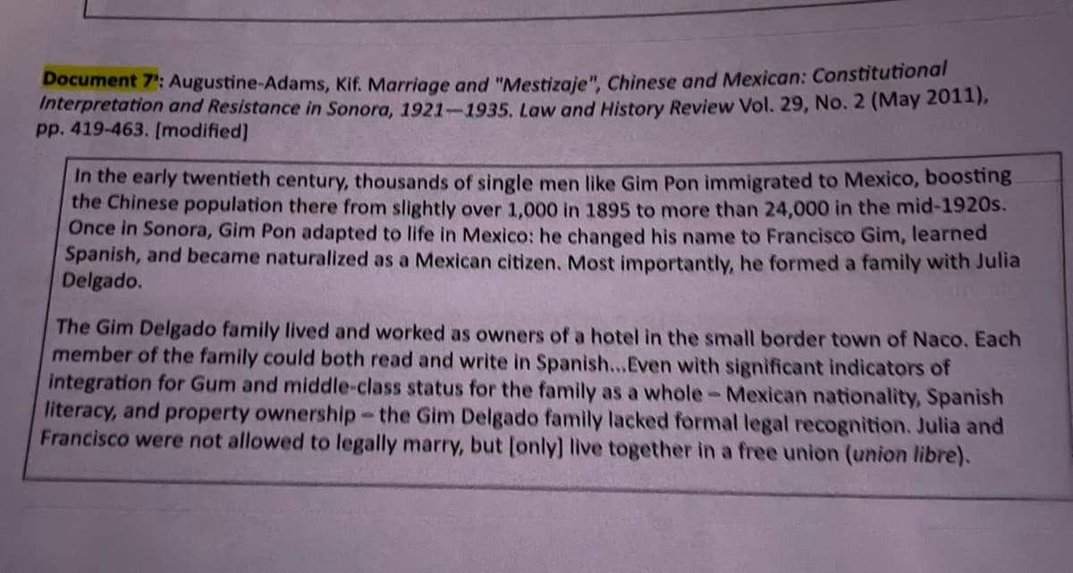 Document 7': Augustine-Adams, Kif. Marriage and "Mestizaje", Chinese and Mexican: Constitutional
Interpretation and Resistance in Sonora, 1921-1935. Law and History Review Vol. 29, No. 2 (May 2011),
pp. 419-463. [modified]
In the early twentieth century, thousands of single men like Gim Pon immigrated to Mexico, boosting
the Chinese population there from slightly over 1,000 in 1895 to more than 24,000 in the mid-1920s.
Once in Sonora, Gim Pon adapted to life in Mexico: he changed his name to Francisco Gim, learned
Spanish, and became naturalized as a Mexican citizen. Most importantly, he formed a family with Julia
Delgado.
The Gim Delgado family lived and worked as owners of a hotel in the small border town of Naco. Each
member of the family could both read and write in Spanish...Even with significant indicators of
integration for Gum and middle-class status for the family as a whole- Mexican nationality, Spanish
literacy, and property ownership-the Gim Delgado family lacked formal legal recognition. Julia and
Francisco were not allowed to legally marry, but [only] live together in a free union (union libre).
