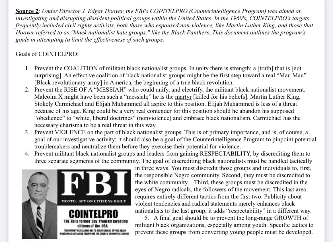 Source 2: Under Director J. Edgar Hoover, the FBI's COINTELPRO (Counterintelligence Program) was aimed at
investigating and disrupting dissident political groups within the United States. In the 1960's, COINTELPRO's targets
frequently included civil rights activists, both those who espoused non-violence, like Martin Luther King, and those that
Hoover referred to as "black nationalist hate groups," like the Black Panthers. This document outlines the program's
goals in attempting to limit the effectiveness of such groups.
Goals of COINTELPRO:
1. Prevent the COALITION of militant black nationalist groups. In unity there is strength; a [truth] that is [not
surprising]. An effective coalition of black nationalist groups might be the first step toward a real "Mau Mau"
[Black revolutionary army] in America, the beginning of a true black revolution.
2. Prevent the RISE OF A "MESSIAH" who could unify, and electrify, the militant black nationalist movement.
Malcolm X might have been such a "messiah;" he is the martyr [killed for his beliefs]. Martin Luther King,
Stokely Carmichael and Elijah Muhammed all aspire to this position. Elijah Muhammed is less of a threat
because of his age. King could be a very real contender for this position should he abandon his supposed
"obedience" to "white, liberal doctrines" (nonviolence) and embrace black nationalism. Carmichael has the
necessary charisma to be a real threat in this way.
3. Prevent VIOLENCE on the part of black nationalist groups. This is of primary importance, and is, of course, a
goal of our investigative activity; it should also be a goal of the Counterintelligence Program to pinpoint potential
troublemakers and neutralize them before they exercise their potential for violence.
4. Prevent militant black nationalist groups and leaders from gaining RESPECTABILITY, by discrediting them to
three separate segments of the community. The goal of discrediting black nationalists must be handled tactically
in three ways. You must discredit those groups and individuals to, first,
the responsible Negro community. Second, they must be discredited to
the white community... Third, these groups must be discredited in the
eyes of Negro radicals, the followers of the movement. This last area
requires entirely different tactics from the first two. Publicity about
violent tendencies and radical statements merely enhances black
nationalists to the last group; it adds "respectability" in a different way.
5. A final goal should be to prevent the long-range GROWTH of
militant black organizations, especially among youth. Specific tactics to
prevent these groups from converting young people must be developed.
FBI
MOTTO: SPY ON CITIZENS DAILY
COINTELPRO
THE FBI's former Spy Program targeting
citizens of the USA
THE PATRIOT ACT ALLOWS FBI TO START ILLEGAL SPYING AGAIN
WHICH WAS CUTLAINED FOLLOWING THE CHURCH COMMITTEE REPORT