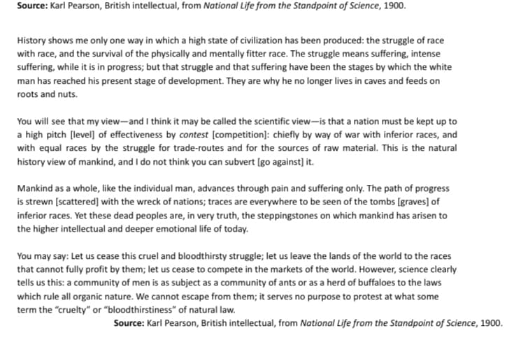 Source: Karl Pearson, British intellectual, from National Life from the Standpoint of Science, 1900.
History shows me only one way in which a high state of civilization has been produced: the struggle of race
with race, and the survival of the physically and mentally fitter race. The struggle means suffering, intense
suffering, while it is in progress; but that struggle and that suffering have been the stages by which the white
man has reached his present stage of development. They are why he no longer lives in caves and feeds on
roots and nuts.
You will see that my view-and I think it may be called the scientific view-is that a nation must be kept up to
a high pitch (level] of effectiveness by contest [competition]: chiefly by way of war with inferior races, and
with equal races by the struggle for trade-routes and for the sources of raw material. This is the natural
history view of mankind, and I do not think you can subvert [go against] it.
Mankind as a whole, like the individual man, advances through pain and suffering only. The path of progress
is strewn [scattered] with the wreck of nations; traces are everywhere to be seen of the tombs [graves] of
inferior races. Yet these dead peoples are, in very truth, the steppingstones on which mankind has arisen to
the higher intellectual and deeper emotional life of today.
You may say: Let us cease this cruel and bloodthirsty struggle; let us leave the lands of the world to the races
that cannot fully profit by them; let us cease to compete in the markets of the world. However, science clearly
tells us this: a community of men is as subject as a community of ants or as a herd of buffaloes to the laws
which rule all organic nature. We cannot escape from them; it serves no purpose to protest at what some
term the "cruelty" or "bloodthirstiness" of natural law.
Source: Karl Pearson, British intellectual, from National Life from the Standpoint of Science, 1900.
