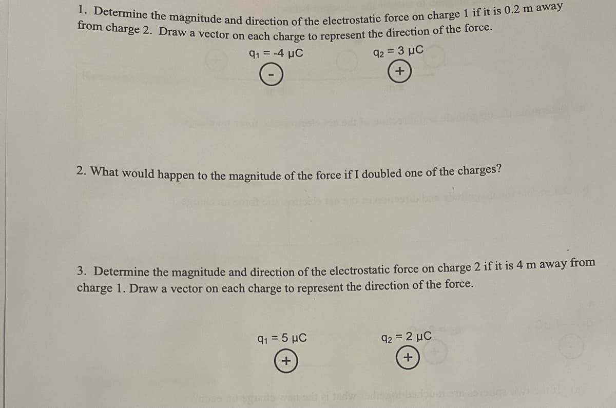 1. Determine the magnitude and direction of the electrostatic force on charge 1 if it is 0.2 m away
from charge 2. Draw a vector on each charge to represent the direction of the force.
91 = -4 μC
92 = 3 µC
+
2. What would happen to the magnitude of the force if I doubled one of the charges?
3. Determine the magnitude and direction of the electrostatic force on charge 2 if it is 4 m away from
charge 1. Draw a vector on each charge to represent the direction of the force.
9₁ = 5 μC
+
92 = 2 µC
+
TE