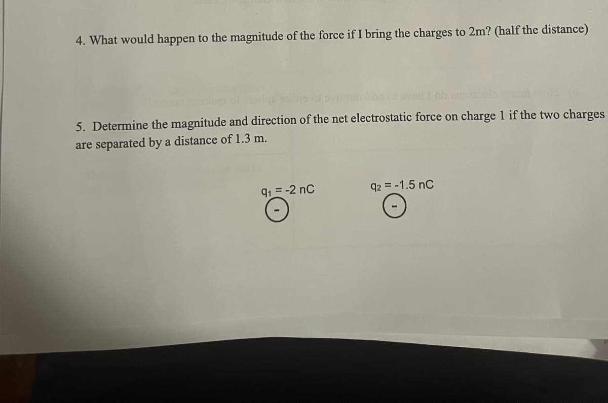 4. What would happen to the magnitude of the force if I bring the charges to 2m? (half the distance)
5. Determine the magnitude and direction of the net electrostatic force on charge 1 if the two charges
are separated by a distance of 1.3 m.
91 = -2 nC
92 = -1.5 nC