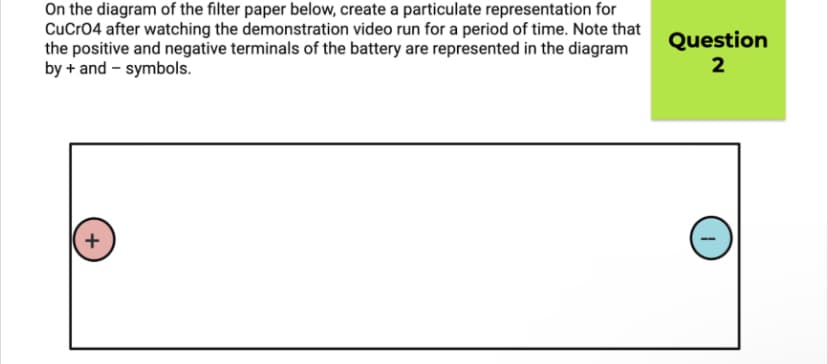 On the diagram of the filter paper below, create a particulate representation for
CuCro4 after watching the demonstration video run for a period of time. Note that
the positive and negative terminals of the battery are represented in the diagram
by + and - symbols.
Question
2
