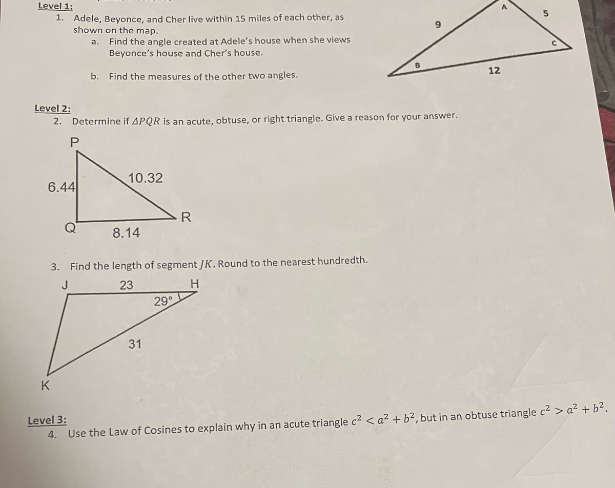 Level 1:
1. Adele, Beyonce, and Cher live within 15 miles of each other, as
shown on the map.
a.
Level 2:
2. Determine if APQR is an acute, obtuse, or right triangle. Give a reason for your answer.
P
6.44
Find the angle created at Adele's house when she views
Beyonce's house and Cher's house.
b. Find the measures of the other two angles.
K
10.32
8.14
3. Find the length of segment JK. Round to the nearest hundredth.
J
23
H
31
R
29°
12
Level 3:
4.
Use the Law of Cosines to explain why in an acute triangle c² < a² + b², but in an obtuse triangle c² > a² + b².