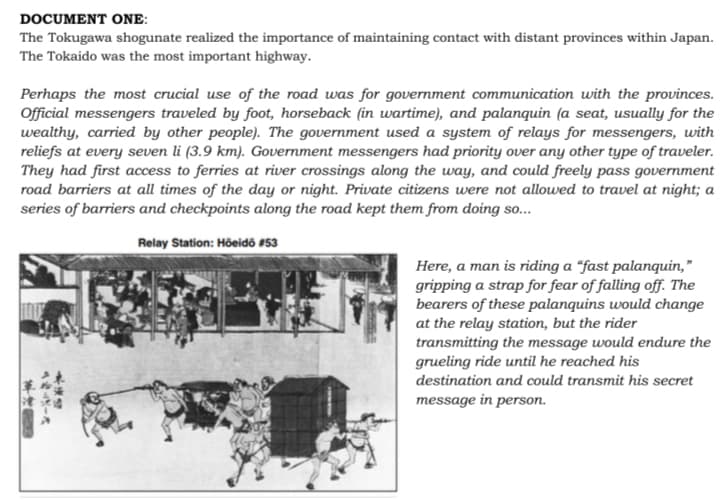 DOCUMENT ONE:
The Tokugawa shogunate realized the importance of maintaining contact with distant provinces within Japan.
The Tokaido was the most important highway.
Perhaps the most crucial use of the road was for government communication with the provinces.
Official messengers traveled by foot, horseback (in wartime), and palanquin (a seat, usually for the
wealthy, carried by other people). The government used a system of relays for messengers, with
reliefs at every seven li (3.9 km). Government messengers had priority over any other type of traveler.
They had first access to ferries at river crossings along the way, and could freely pass government
road barriers at all times of the day or night. Private citizens were not allowed to travel at night; a
series of barriers and checkpoints along the road kept them from doing so...
Relay Station: Höeidő #53
Here, a man is riding a “fast palanquin,"
gripping a strap for fear of falling off. The
bearers of these palanquins would change
at the relay station, but the rider
transmitting the message would endure the
grueling ride until he reached his
destination and could transmit his secret
message in person.
