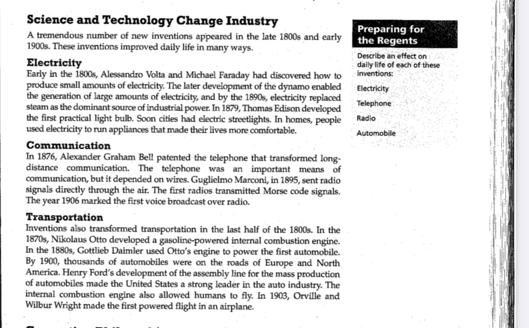 Science and Technology Change Industry
A tremendous number of new inventions appeared in the late 1800s and early
1900s. These inventions improved daily life in many ways.
Electricity
Early in the 1800s, Alessandro Volta and Michael Faraday had discovered how to
produce small amounts of electricity. The later development of the dynamo enabled
the generation of large amounts of electricity, and by the 1890s, electricity replaced
steam as the dominant source of industrial power. In 1879, Thomas Edison developed
the first practical light bulb. Soon cities had electric streetlights. In homes, people
used electricity to run appliances that made their lives more comfortable.
Communication
In 1876, Alexander Graham Bell patented the telephone that transformed long-
distance communication. The telephone was an important means of
communication, but it depended on wires. Guglielmo Marconi, in 1895, sent radio
signals directly through the air. The first radios transmitted Morse code signals.
The year 1906 marked the first voice broadcast over radio.
Transportation
Inventions also transformed transportation in the last half of the 1800s. In the
1870s, Nikolaus Otto developed a gasoline-powered internal combustion engine.
In the 1880s, Gottlieb Daimler used Otto's engine to power the first automobile.
By 1900, thousands of automobiles were on the roads of Europe and North
America. Henry Ford's development of the assembly line for the mass production
of automobiles made the United States a strong leader in the auto industry. The
internal combustion engine also allowed humans to fly. In 1903, Orville and
Wilbur Wright made the first powered flight in an airplane.
Preparing for
the Regents
Describe an effect on
daily life of each of these
inventions:
Electricity
Telephone
Radio
Automobile