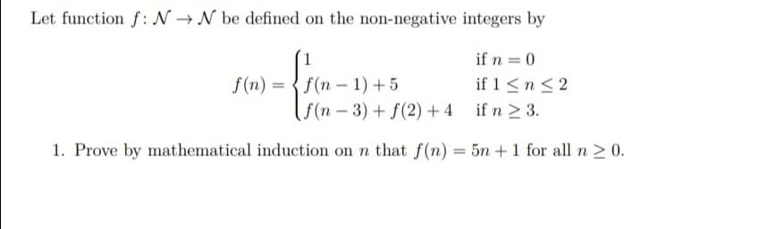 Let function f: N → N be defined on the non-negative integers by
1
if n = 0
f(n) = {f(n – 1)+ 5
if 1<n <2
( f(n – 3) + f(2) + 4 if n > 3.
1. Prove by mathematical induction on n that f(n) = 5n +1 for all n 2 0.
