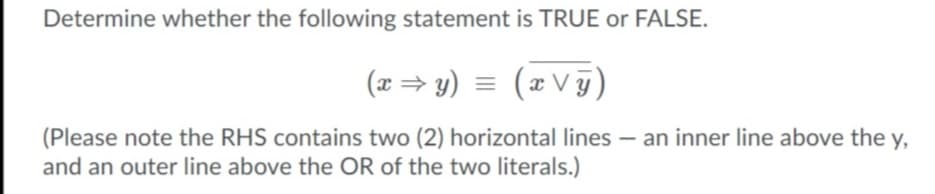 Determine whether the following statement is TRUE or FALSE.
(x= y) = (x V §)
(z V g)
(Please note the RHS contains two (2) horizontal lines – an inner line above the y,
and an outer line above the OR of the two literals.)
