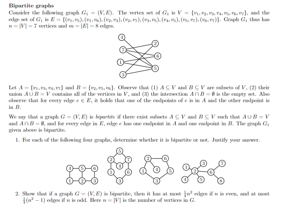 Bipartite graphs
Consider the following graph G¡ = (V, E). The vertex set of G1 is V = {v1, v2, V3, V4, V5, V6, V7}, and the
edge set of G1 is E = {(v1, v5), (v1, v6), (v2, v3), (V2, v7), (v3, v5), (v4, v5), (V5, v7), (V6, V7)}. Graph G1 thus has
n = |V|= 7 vertices and m = |E| = 8 edges.
Let A = {v1, v3, V4, V7} and B = {v2, v5, v6}. Observe that (1) ACV and B C V are subsets of V, (2) their
union AU B =V contains all of the vertices in V, and (3) the intersection AN B = Ø is the empty set. Also
observe that for every edge e € E, it holds that one of the endpoints of e is in A and the other endpoint is
in B.
We say that a graph G = (V, E) is bipartite if there exist subsets A C V and B C V such that AUB = V
and ANB=0, and for every edge in E, edge e has one endpoint in A and one endpoint in B. The graph G1
given above is bipartite.
1. For each of the following four graphs, determine whether it is bipartite or not. Justify your answer.
2. Show that if a graph G = (V, E) is bipartite, then it has at most n? edges if n is even, and at most
|(n2 – 1) edges if n is odd. Here n = |V| is the number of vertices in G.
