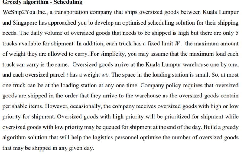 Greedy algorithm - Scheduling
WeShip2You Inc., a transportation company that ships oversized goods between Kuala Lumpur
and Singapore has approached you to develop an optimised scheduling solution for their shipping
needs. The daily volume of oversized goods that needs to be shipped is high but there are only 5
trucks available for shipment. In addition, each truck has a fixed limit W - the maximum amount
of weight they are allowed to carry. For simplicity, you may assume that the maximum load each
truck can carry is the same. Oversized goods arrive at the Kuala Lumpur warehouse one by one,
and each oversized parcel i has a weight wt. The space in the loading station is small. So, at most
one truck can be at the loading station at any one time. Company policy requires that oversized
goods are shipped in the order that they arrive to the warehouse as the oversized goods contain
perishable items. However, occasionally, the company receives oversized goods with high or low
priority for shipment. Oversized goods with high priority will be prioritized for shipment while
oversized goods with low priority may be queued for shipment at the end of the day. Build a greedy
algorithm solution that will help the logistics personnel optimise the number of oversized goods
that may be shipped in any given day.
