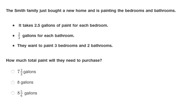 The Smith family just bought a new home and is painting the bedrooms and bathrooms.
• It takes 2.5 gallons of paint for each bedroom.
gallons for each bathroom.
• They want to paint 3 bedrooms and 2 bathrooms.
How much total paint will they need to purchase?
7 gallons
8 gallons
gallons
