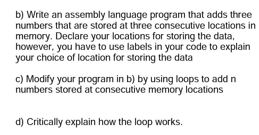 b) Write an assembly language program that adds three
numbers that are stored at three consecutive locations in
memory. Declare your locations for storing the data,
however, you have to use labels in your code to explain
your choice of location for storing the data
c) Modify your program in b) by using loops to add n
numbers stored at consecutive memory locations
d) Critically explain how the loop works.
