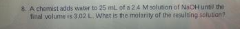 8. A chemist adds water to 25 mL of a 2.4 M solution of NaOH until the
final volume is 3.02 L. What is the molarity of the resulting solution?

