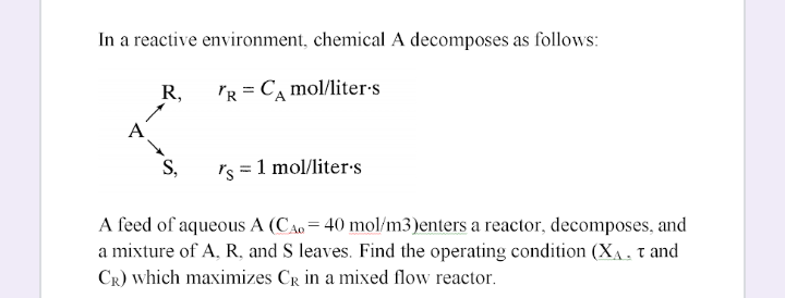 In a reactive environment, chemical A decomposes as follows:
R,
PR = C, mol/liter-s
A
S,
Is = 1 mol/liter-s
A feed of aqueous A (CAo = 40 mol/m3)enters a reactor, decomposes, and
a mixture of A, R, and S leaves. Find the operating condition (XA. tand
CR) which maximizes CR in a mixed flow reactor.
